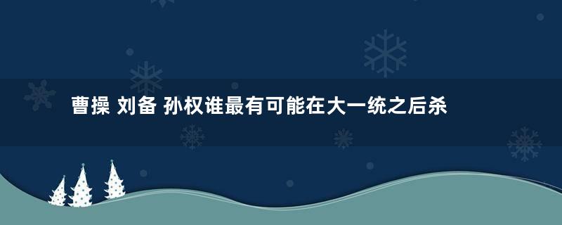 曹操 刘备 孙权谁最有可能在大一统之后杀功臣